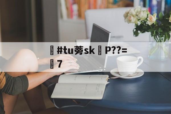 开云登录入口-滉#tu蒡skP??=鮠7-开云登录入口